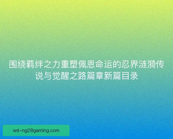 围绕羁绊之力重塑佩恩命运的忍界涟漪传说与觉醒之路篇章新篇目录
