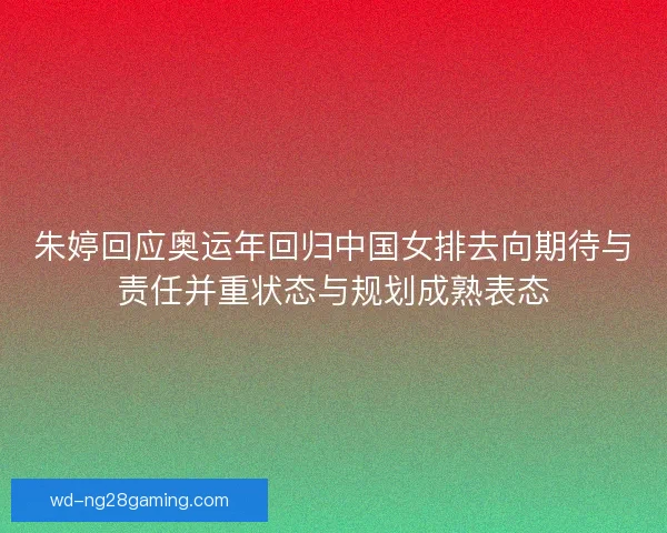 朱婷回应奥运年回归中国女排去向期待与责任并重状态与规划成熟表态
