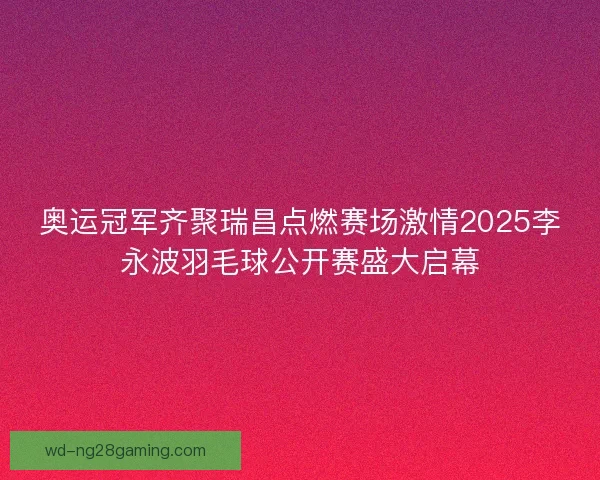 奥运冠军齐聚瑞昌点燃赛场激情2025李永波羽毛球公开赛盛大启幕
